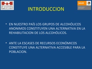 INTRODUCCION EN NUESTRO PAÍS LOS GRUPOS DE ALCOHÓLICOS ANONIMOS CONSTITUYEN UNA ALTERNATIVA EN LA REHABILITACION DE LOS ALCOHÓLICOS. ANTE LA ESCASES DE RECURSOS ECONÓMICOS CONSTITUYE UNA ALTERNATIVA ACCESIBLE PARA LA POBLACION. 