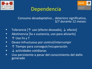 Dependencia Consumo desadaptativo… deterioro significativo, 3/7 durante 12 meses: Tolerancia [↑ uso (efecto deseado),  ↓ efecto ] Abstinencia [Sx x sustancia, uso para aliviarlo] ↑  Uso Fx y T Deseo infructuoso por control/interrumpir ↑  Tiempo para conseguir/recuperación ↓  actividades cotidianas Uso persistente a pesar del conocimiento del daño generado 