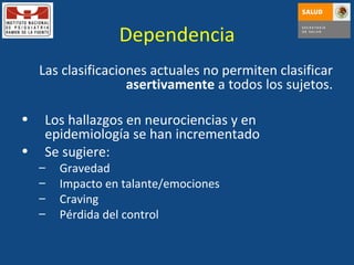 Dependencia Las clasificaciones actuales no permiten clasificar  asertivamente  a todos los sujetos. Los hallazgos en neurociencias y en epidemiología se han incrementado Se sugiere: Gravedad Impacto en talante/emociones Craving Pérdida del control 