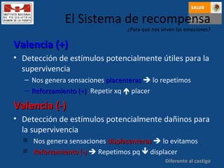 El Sistema de recompensa ¿Para que nos sirven las emociones? Valencia (+) Detección de estímulos potencialmente útiles para la supervivencia Nos genera sensaciones   placenteras     lo repetimos Reforzamiento (+) :  Repetir xq    placer Valencia (-) Detección de estímulos potencialmente dañinos para la supervivencia Nos genera sensaciones  displacenteras     lo evitamos Reforzamiento (-)     Repetimos pq    displacer Diferente al castigo 