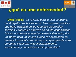 ¿qué es una enfermedad?  OMS (1986):   “ un recurso para la vida cotidiana, no el objetivo de la vida en sí. Un concepto positivo que hace hincapié en los recursos personales, sociales y culturales además de en las capacidades físicas, no siendo la salud un estado abstracto, sino un medio para un fin que puede ser expresado de manera funcional como un recurso que permite a las personas llevar una vida individualmente, socialmente y económicamente productiva” 