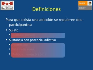 Definiciones Para que exista una adicción se requieren dos participantes: Sujeto Cualquier persona Sustancia con potencial adictivo Psicotrópica Vida media corta Reforzamiento (+) ó (-) 
