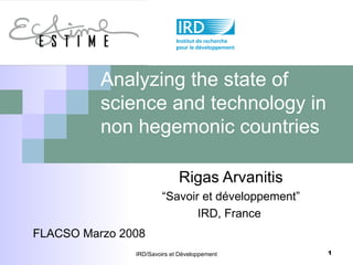 Analyzing the state of science and technology in non hegemonic countries Rigas Arvanitis “ Savoir et développement” IRD, France  IRD/Savoirs et Développement FLACSO Marzo 2008 