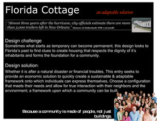Florida Cottage Design challenge  Sometimes what starts as temporary can become permanent. this design looks to Florida’s past to find clues to create housing that respects the dignity of it’s inhabitants and forms the foundation for a community. Design solution :  Whether it is after a natural disaster or financial troubles, This entry seeks to provide an economic solution to quickly create a sustainable & adaptable framework onto which individuals can express themselves, Choose a configuration that meets their needs and allow for true interaction with their neighbors and the environment; a framework upon which a community can be built. an adaptable solution “ Almost three years after the hurricane, city officials estimate there are more than 3,000 trailers left in New Orleans.”   (Source: JJ SutherlanD; NPR 7/19/2008) Because a community is made of people, not just buildings. 
