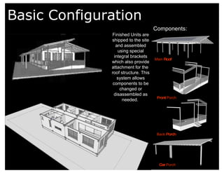 Basic Configuration Components: Main  Roof Front  Porch Back  Porch Car  Porch Finished Units are shipped to the site and assembled using special integral brackets which also provide attachment for the  roof structure. This system allows components to be changed or disassembled as needed.   