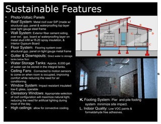 Sustainable Features 8.  Fuel Cell 9. Moisture from rooms is drawn into dehumidifier 10. Excess water goes into H2O tank 11. Dry air goes into air handler 12. Air gets distributed through out the house A Photo-Voltaic Panels Roof System :  Metal roof over SIP (made w/ structural gyp. panel & waterproofing top layer over light gauge steel frame Wall System :  Exterior fiber cement siding, over ext.  gyp. board w/ waterproofing layer on metal stud infill w/ R-20 spray insulation, & Interior Gypsum Board Floor System :  Flooring system over structural gyp. panel on light gauge metal frame Gutter & Downspouts :  Direct water to storage tanks below floor Water Storage Tanks:  Approx. 8,000 gal. of water can be stored in the integral tanks.  Ceiling Fans :  Connected to motion sensors to come on when room is occupied, improving comfort while reducing the need for air conditioning. Window System :  Impact resistant insulated low-E glass, operable  Clerestory Windows :  Appropriate selection of roof configuration will maximize natural light, reducing the need for artificial lighting during most of the day. High ceilings:  allow for convective cooling. C B D D F G I H G I H K.  Footing System:  Pier  and pile footing system  minimize site impact.   L. Indoor Quality:  Low VOC paints & formaldehyde free adhesives.  L 