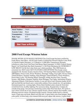 VIN Number:         1FMCU04108KC67123
Stock Number:       7762T
Exterior Color:     Black
Transmission:       4-Speed Automatic
Body Type:          SUV
Miles:              38,635


       Get Your e-Price




2008 Ford Escape Winston Salem
FRANK MYERS AUTO MAXX CERTIFIED This Ford Escape has been certified by
Frank Myers Auto Maxx. All Of Uncle Frank's Certified Pre-Owned Vehicles Come With:
A Lifetime Engine Warranty! A 12 Month or 12,000 Mile Transmission Warranty
(whichever comes first)! Our?Iron-Clad Money Back Guarantee! A FREE Vehicle History
Report! An?AutoCheck Buy Back Guarantee! A 160-Point Mechanical & EXTREMELY
LOW MILES! Get the best value from your vehicle purchase. This 2008 boasts an
extremely low 38635 miles! KEY FEATURES AND OPTIONS This Escape comes
equipped with: Security System, Keyless Entry, Tilt Steering Wheel, Intermittent Wipers,
ABS Brakes, Power Locks, Power Windows, Passenger Airbag, Fog Lights, Privacy Glass-
Tinted Windows, Dynamic Stability, Rear Defogger Tinted Windows, Power Windows,
Power Door Locks, Tilt Steering Wheel, Passenger Airbag, Keyless Entry, Security
System, ABS Brakes, Dynamic Stability, Rear Defogger, Fog Lights, Intermittent Wipers,
Aluminum Wheels, Cloth Interior Surface, 6-way pwr driver seat, Premium leather 60-40
split tip-fold-flat rear bench seat w-removable cushion, Floor console-inc: (4) cup holders,
Instrument panel-inc: warning lights, Ebony black finished center cluster & front door
switch bezel trim, Ice Blue lighting, Pwr accessory delay, Keypad entry, Compass &
outside temp gauge, Tire pressure monitoring system, Rear floor heat ducts, Pwr point w-
cap in floor console & in rear, Chrome register bezels, Chrome interior door handles, Auto-
dimming rearview mirror, Overhead storage console, Chrome shifter bezel w-chrome
insert, Cargo area coat hook, Black roof side rails, A-gloss body color front bumper, Body
color grille, A Gloss body color manual fold-away pwr adjust side mirrors, A-gloss body-

                      AUTOMOTIVE ADVERTISING NETWORK | VEHICLE DETAIL PAGE           1
 