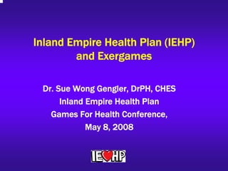 Inland Empire Health Plan (IEHP)
        and Exergames

 Dr. Sue Wong Gengler, DrPH, CHES
      Inland Empire Health Plan
   Games For Health Conference,
             May 8, 2008