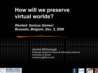 How will we preserve virtual worlds? Wanted: Serious Games! Brussels, Belgium, Dec. 5, 2008 Jerome McDonough Graduate School of Library & Information Science University of Illinois [email_address] 