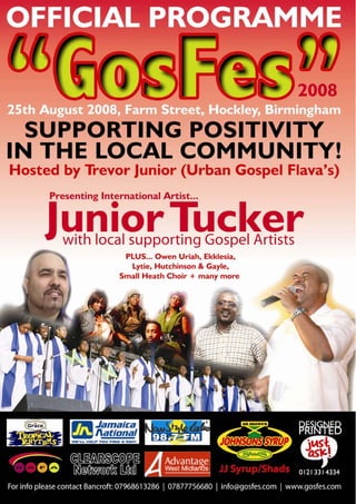 Charity No: 1114879



                      In association with




     Charity Showcase Programme
               25th August 2008
                    Time: 11am - 8pm
                   Farm Street, Hockley, Birmingham

                                Present
         International artist “Junior Tucker”
            With full supporting local Gospel artists




Junior Tucker, Lytie, Owen Uriah, Ekklesia, Small Heath Choir,
           Hutchinson & Gayle, Plus many more.
Hosted by: Trevor Junior Urban Gospel Flava’s - New Style Radio 98.7
                                          CLEARSCOPE
                                                           Music by


                                          NETWORK LTD

                    For more Info Email: Info@gosfes.com
                                   1
           Tele: 07968613286 / 07877756680 or visit www.gosfes.com
 