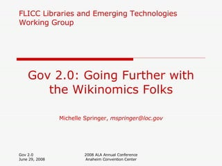 FLICC Libraries and Emerging Technologies Working Group Gov 2.0: Going Further with the Wikinomics Folks Michelle Springer,  [email_address] Gov 2.0 June 29, 2008 2008 ALA Annual Conference Anaheim Convention Center 