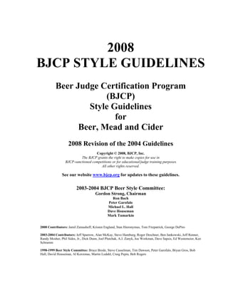 2008
BJCP STYLE GUIDELINES
Beer Judge Certification Program
(BJCP)
Style Guidelines
for
Beer, Mead and Cider
2008 Revision of the 2004 Guidelines
Copyright © 2008, BJCP, Inc.
The BJCP grants the right to make copies for use in
BJCP-sanctioned competitions or for educational/judge training purposes.
All other rights reserved.

See our website www.bjcp.org for updates to these guidelines.

2003-2004 BJCP Beer Style Committee:
Gordon Strong, Chairman
Ron Bach
Peter Garofalo
Michael L. Hall
Dave Houseman
Mark Tumarkin
2008 Contributors: Jamil Zainasheff, Kristen England, Stan Hieronymus, Tom Fitzpatrick, George DePiro
2003-2004 Contributors: Jeff Sparrow, Alan McKay, Steve Hamburg, Roger Deschner, Ben Jankowski, Jeff Renner,
Randy Mosher, Phil Sides, Jr., Dick Dunn, Joel Plutchak, A.J. Zanyk, Joe Workman, Dave Sapsis, Ed Westemeier, Ken
Schramm
1998-1999 Beer Style Committee: Bruce Brode, Steve Casselman, Tim Dawson, Peter Garofalo, Bryan Gros, Bob
Hall, David Houseman, Al Korzonas, Martin Lodahl, Craig Pepin, Bob Rogers

 