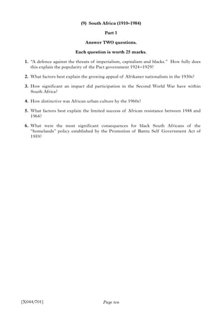 Page ten
(9) South Africa (1910–1984)
Part 1
Answer TWO questions.
Each question is worth 25 marks.
1. “A defence against the threats of imperialism, capitalism and blacks.” How fully does
this explain the popularity of the Pact government 1924–1929?
2. What factors best explain the growing appeal of Afrikaner nationalism in the 1930s?
3. How significant an impact did participation in the Second World War have within
South Africa?
4. How distinctive was African urban culture by the 1960s?
5. What factors best explain the limited success of African resistance between 1948 and
1964?
6. What were the most significant consequences for black South Africans of the
“homelands” policy established by the Promotion of Bantu Self Government Act of
1959?
[X044/701]
 