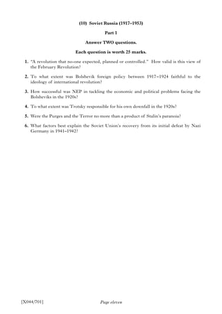 Page eleven
(10) Soviet Russia (1917–1953)
Part 1
Answer TWO questions.
Each question is worth 25 marks.
1. “A revolution that no-one expected, planned or controlled.” How valid is this view of
the February Revolution?
2. To what extent was Bolshevik foreign policy between 1917–1924 faithful to the
ideology of international revolution?
3. How successful was NEP in tackling the economic and political problems facing the
Bolsheviks in the 1920s?
4. To what extent was Trotsky responsible for his own downfall in the 1920s?
5. Were the Purges and the Terror no more than a product of Stalin’s paranoia?
6. What factors best explain the Soviet Union’s recovery from its initial defeat by Nazi
Germany in 1941–1942?
[X044/701]
 