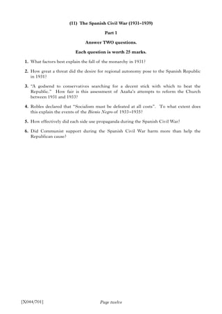 Page twelve
(11) The Spanish Civil War (1931–1939)
Part 1
Answer TWO questions.
Each question is worth 25 marks.
1. What factors best explain the fall of the monarchy in 1931?
2. How great a threat did the desire for regional autonomy pose to the Spanish Republic
in 1931?
3. “A godsend to conservatives searching for a decent stick with which to beat the
Republic.” How fair is this assessment of Azaña’s attempts to reform the Church
between 1931 and 1933?
4. Robles declared that “Socialism must be defeated at all costs”. To what extent does
this explain the events of the Bienio Negro of 1933–1935?
5. How effectively did each side use propaganda during the Spanish Civil War?
6. Did Communist support during the Spanish Civil War harm more than help the
Republican cause?
[X044/701]
 