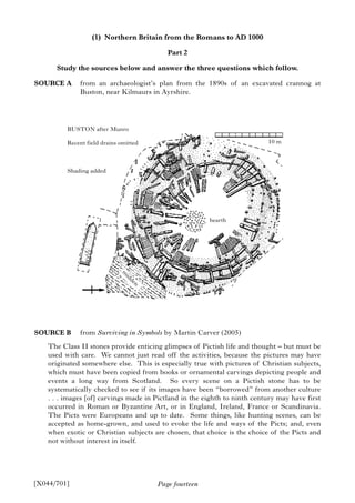 Page fourteen
(1) Northern Britain from the Romans to AD 1000
Part 2
Study the sources below and answer the three questions which follow.
SOURCE A from an archaeologist’s plan from the 1890s of an excavated crannog at
Buston, near Kilmaurs in Ayrshire.
SOURCE B from Surviving in Symbols by Martin Carver (2005)
The Class II stones provide enticing glimpses of Pictish life and thought – but must be
used with care. We cannot just read off the activities, because the pictures may have
originated somewhere else. This is especially true with pictures of Christian subjects,
which must have been copied from books or ornamental carvings depicting people and
events a long way from Scotland. So every scene on a Pictish stone has to be
systematically checked to see if its images have been “borrowed” from another culture
. . . images [of] carvings made in Pictland in the eighth to ninth century may have first
occurred in Roman or Byzantine Art, or in England, Ireland, France or Scandinavia.
The Picts were Europeans and up to date. Some things, like hunting scenes, can be
accepted as home-grown, and used to evoke the life and ways of the Picts; and, even
when exotic or Christian subjects are chosen, that choice is the choice of the Picts and
not without interest in itself.
[X044/701]
BUSTON after Munro
Recent field drains omitted
Shading added
hearth
10 m
m
idden
 