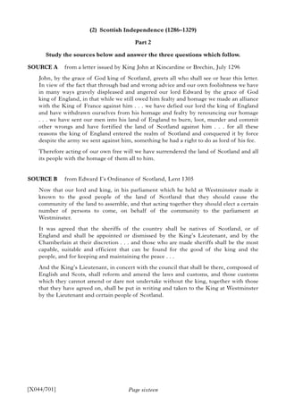 Page sixteen
(2) Scottish Independence (1286–1329)
Part 2
Study the sources below and answer the three questions which follow.
SOURCE A from a letter issued by King John at Kincardine or Brechin, July 1296
John, by the grace of God king of Scotland, greets all who shall see or hear this letter.
In view of the fact that through bad and wrong advice and our own foolishness we have
in many ways gravely displeased and angered our lord Edward by the grace of God
king of England, in that while we still owed him fealty and homage we made an alliance
with the King of France against him . . . we have defied our lord the king of England
and have withdrawn ourselves from his homage and fealty by renouncing our homage
. . . we have sent our men into his land of England to burn, loot, murder and commit
other wrongs and have fortified the land of Scotland against him . . . for all these
reasons the king of England entered the realm of Scotland and conquered it by force
despite the army we sent against him, something he had a right to do as lord of his fee.
Therefore acting of our own free will we have surrendered the land of Scotland and all
its people with the homage of them all to him.
SOURCE B from Edward I’s Ordinance of Scotland, Lent 1305
Now that our lord and king, in his parliament which he held at Westminster made it
known to the good people of the land of Scotland that they should cause the
community of the land to assemble, and that acting together they should elect a certain
number of persons to come, on behalf of the community to the parliament at
Westminster.
It was agreed that the sheriffs of the country shall be natives of Scotland, or of
England and shall be appointed or dismissed by the King’s Lieutenant, and by the
Chamberlain at their discretion . . . and those who are made sheriffs shall be the most
capable, suitable and efficient that can be found for the good of the king and the
people, and for keeping and maintaining the peace . . .
And the King’s Lieutenant, in concert with the council that shall be there, composed of
English and Scots, shall reform and amend the laws and customs, and those customs
which they cannot amend or dare not undertake without the king, together with those
that they have agreed on, shall be put in writing and taken to the King at Westminster
by the Lieutenant and certain people of Scotland.
[X044/701]
 