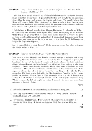 Page seventeen
SOURCE C from a letter written by a Scot on the English side, after the Battle of
Loudon Hill, 15 May 1307
I hear that Bruce has got the good will of his own followers and of the people generally
much more than he ever had. It appears that God is with him, for he has destroyed
King Edward’s power both among the English and Scots. The people believe that
Bruce will carry all before him, encouraged by “false preachers” from Bruce’s army,
men who have previously been charged before the justices for advocating war and have
been released on bail, but are now behaving worse than ever.
I fully believe, as I heard from Reginald Cheyne, Duncan of Frendraught and Gilbert
of Glencarnie, who keep the peace beyond the Mounth [Grampians] and on this side,
that if Bruce can get away (from the south west) in this direction or towards the parts
of Ross, he will find the people all ready at his will more entirely than ever, unless King
Edward can send more troops; for there are many people living loyally in his peace so
long as the English are in power.
May it please God to prolong Edward’s life for men say openly that when he is gone
the victory will go to Bruce . . .
SOURCE D from The Wars of the Bruces by Colm MacNamee (1997)
The Earls of Athol, Menteith and Lennox, and the bishops of Glasgow and Moray
were King Robert’s foremost allies. He may have had the support of James, the
hereditary Stewart of Scotland, if tenants and family adhered to their traditional
alliance with the Bruces; but James himself was infirm and in no position to offer open
allegiance. Many lesser nobles supported Bruce, who were to become his close
companions. Most others seem to have joined him out of fear or intimidation. Vital
segments of the Scottish aristocracy would have nothing to do with the Bruce
monarchy. The Comyns and their allies the MacDougalls of Argyll bayed for revenge
against the murderer of John Comyn; other lords such as Patrick, Earl of Dunbar and
Malise, Earl of Strathearn recognised Edward I as the only legally constituted king.
Whatever sympathy Robert might have stirred, most Scots must have considered
resistance to Edward I futile.
1. How useful is Source A for understanding the downfall of King John?
2. How fully does Source B illustrate the attitude of King Edward I towards
Scotland between 1298 and 1306?
3. How much do Sources C and D reveal about differing views on the nature of
support for King Robert I during the Scottish Civil War between 1306 and
1309?
[X044/701]
Marks
12
12
16
(40)
 