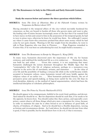 Page eighteen
(3) The Renaissance in Italy in the Fifteenth and Early Sixteenth Centuries
Part 2
Study the sources below and answer the three questions which follow.
SOURCE A from The Lives of Illustrious Men of the Fifteenth Century written by
Vespasiano da Bisticci about 1475
Having attended to the temporal affairs of the city—which inevitably burdened his
conscience, as they are bound to burden all those who govern states and want to play
the leading role—Cosimo became increasingly aware of the fact that if he wanted God
to have mercy on him and conserve him in the possession of his temporal goods, he had
to turn to pious ways, otherwise he knew he would lose them. So—although I cannot
say where it came from—his conscience pricked him about some money which he had
come by not quite cleanly. Wanting to lift this weight from his shoulders, he went to
talk to Pope Eugenius who was then in Florence . . . Pope Eugenius remarked to
Cosimo that, if he was bent on unburdening his soul, he might build a monastery . . .
SOURCE B from The Renaissance in Europe by Margaret L. King (2003)
In many ways, humanists discovered anew the importance of the city for human
existence, and redefined the intellectual life as a civic endeavour . . . Humanism, then,
was both lay and urban . . . Given this context, it is not surprising that many
humanists challenged the notion dominant throughout the Middle Ages that the
“contemplative life”—the life of religious seclusion, perhaps in a monastery—was
superior to the active life of merchants, artisans, and statesmen . . . As the value of
civic life and the possibility of leading a virtuous life while in the world became widely
accepted in humanist culture, some humanists turned still more boldly against the
religious values of an earlier era . . . Most humanists preferred rhetoric, the art of
persuasive prose and speech-making, as being more useful for the civic life than its
rival discipline, dialectic, or the method of logical argumentation, which had been the
intellectual discipline of scholastic philosophers.
SOURCE C from The Prince by Niccolo Machiavelli (1513)
He should appear to be compassionate, faithful to his word, kind, guileless, and devout.
And indeed he should be so. But his disposition should be such that, if he needs to be
the opposite, he knows how. You should realize this: that a prince, and especially a new
prince, cannot observe all those things which give men a reputation for virtue, because
in order to maintain his state he is often forced to act in defiance of good faith, of
charity, of kindness, of religion. And so he should have a flexible disposition, varying
as fortune and circumstances dictate. As I said above, he should not deviate from what
is good, if that is possible, but he should know how to do evil, if that is necessary.
[X044/701]
 