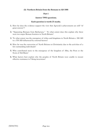 Page two
(1) Northern Britain from the Romans to AD 1000
Part 1
Answer TWO questions.
Each question is worth 25 marks.
1. How far does the evidence support the view that Agricola’s achievements are still “of
great renown”?
2. “Separating Romans from Barbarians.” To what extent does this explain why there
were two major Roman frontiers in North Britain?
3. To what extent was the emergence of tribes and kingdoms in North Britain c 300 AD
to c 550 AD influenced by external factors?
4. How far was the conversion of North Britons to Christianity due to the activities of a
few outstanding individuals?
5. Who contributed more to the emergence of the kingdom of Alba, the Picts or the
Scots of Dal Riata?
6. What factors best explain why the peoples of North Britain were unable to mount
effective resistance to Viking incursions?
[X044/701]
 