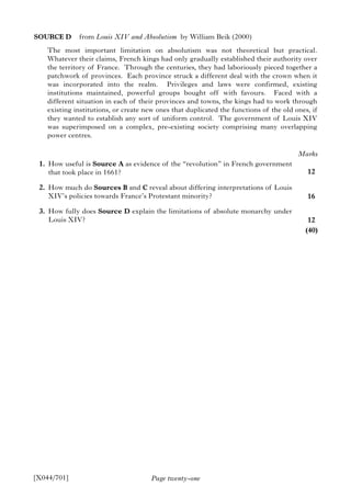 Page twenty-one
SOURCE D from Louis XIV and Absolutism by William Beik (2000)
The most important limitation on absolutism was not theoretical but practical.
Whatever their claims, French kings had only gradually established their authority over
the territory of France. Through the centuries, they had laboriously pieced together a
patchwork of provinces. Each province struck a different deal with the crown when it
was incorporated into the realm. Privileges and laws were confirmed, existing
institutions maintained, powerful groups bought off with favours. Faced with a
different situation in each of their provinces and towns, the kings had to work through
existing institutions, or create new ones that duplicated the functions of the old ones, if
they wanted to establish any sort of uniform control. The government of Louis XIV
was superimposed on a complex, pre-existing society comprising many overlapping
power centres.
1. How useful is Source A as evidence of the “revolution” in French government
that took place in 1661?
2. How much do Sources B and C reveal about differing interpretations of Louis
XIV’s policies towards France’s Protestant minority?
3. How fully does Source D explain the limitations of absolute monarchy under
Louis XIV?
[X044/701]
Marks
12
16
12
(40)
 