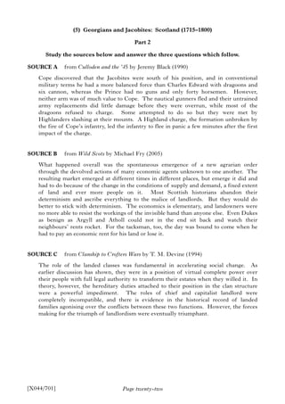 Page twenty-two
(5) Georgians and Jacobites: Scotland (1715–1800)
Part 2
Study the sources below and answer the three questions which follow.
SOURCE A from Culloden and the ’45 by Jeremy Black (1990)
Cope discovered that the Jacobites were south of his position, and in conventional
military terms he had a more balanced force than Charles Edward with dragoons and
six cannon, whereas the Prince had no guns and only forty horsemen. However,
neither arm was of much value to Cope. The nautical gunners fled and their untrained
army replacements did little damage before they were overrun, while most of the
dragoons refused to charge. Some attempted to do so but they were met by
Highlanders slashing at their mounts. A Highland charge, the formation unbroken by
the fire of Cope’s infantry, led the infantry to flee in panic a few minutes after the first
impact of the charge.
SOURCE B from Wild Scots by Michael Fry (2005)
What happened overall was the spontaneous emergence of a new agrarian order
through the devolved actions of many economic agents unknown to one another. The
resulting market emerged at different times in different places, but emerge it did and
had to do because of the change in the conditions of supply and demand, a fixed extent
of land and ever more people on it. Most Scottish historians abandon their
determinism and ascribe everything to the malice of landlords. But they would do
better to stick with determinism. The economics is elementary, and landowners were
no more able to resist the workings of the invisible hand than anyone else. Even Dukes
as benign as Argyll and Atholl could not in the end sit back and watch their
neighbours’ rents rocket. For the tacksman, too, the day was bound to come when he
had to pay an economic rent for his land or lose it.
SOURCE C from Clanship to Crofters Wars by T. M. Devine (1994)
The role of the landed classes was fundamental in accelerating social change. As
earlier discussion has shown, they were in a position of virtual complete power over
their people with full legal authority to transform their estates when they willed it. In
theory, however, the hereditary duties attached to their position in the clan structure
were a powerful impediment. The roles of chief and capitalist landlord were
completely incompatible, and there is evidence in the historical record of landed
families agonising over the conflicts between these two functions. However, the forces
making for the triumph of landlordism were eventually triumphant.
[X044/701]
 