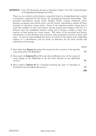 Page twenty-three
SOURCE D from The Statistical Account of Scotland, Volume 3 No XX, United Parishes
of Lochgoilhead and Kilmorick (1792).
There are two schools in this district; a parochial school at Lochgoilhead and a school
at Cairndow, supported by the Society for propagating Christian Knowledge. The
parochial schoolmaster teaches Latin, English, Gaelic, writing, arithmetic, book-
keeping, navigation and church music; and the Society schoolmaster teaches all these
branches of education, except Latin. Some of the tacksmen employ young men to
teach their children in their own houses; and the tenants and cottagers, who live at a
distance from the established schools, usually join in hiring a teacher at their own
expense, at least during the winter season. The salary of the parochial and Society
schoolmasters is £10 Sterling each; and their other perquisites amount to about £10
more. It must be acknowledged that £20 is too little for the decent and comfortable
support of a schoolmaster, and too small an allowance for the great trouble and
importance of his charge.
1. How fully does Source A explain the reasons for the victories of the Jacobite
army during the 1745 Rebellion?
2. How much do Sources B and C reveal about differing views of the causes of
social change in the Highlands in the last three decades of the eighteenth
century?
3. How useful is Source D for a historian studying the state of schooling in
Scotland in the late eighteenth century?
[X044/701]
Marks
12
16
12
(40)
 