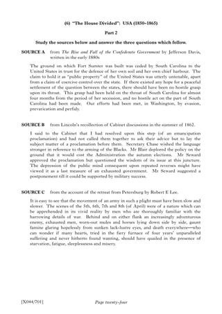 Page twenty-four
(6) “The House Divided”: USA (1850–1865)
Part 2
Study the sources below and answer the three questions which follow.
SOURCE A from The Rise and Fall of the Confederate Government by Jefferson Davis,
written in the early 1880s
The ground on which Fort Sumter was built was ceded by South Carolina to the
United States in trust for the defence of her own soil and her own chief harbour. The
claim to hold it as “public property” of the United States was utterly untenable, apart
from a claim of coercive control over the state. If there existed any hope for a peaceful
settlement of the question between the states, there should have been no hostile grasp
upon its throat. This grasp had been held on the throat of South Carolina for almost
four months from the period of her secession, and no hostile act on the part of South
Carolina had been made. Our efforts had been met, in Washington, by evasion,
prevarication and perfidy.
SOURCE B from Lincoln’s recollection of Cabinet discussions in the summer of 1862.
I said to the Cabinet that I had resolved upon this step (of an emancipation
proclamation) and had not called them together to ask their advice but to lay the
subject matter of a proclamation before them. Secretary Chase wished the language
stronger in reference to the arming of the Blacks. Mr Blair deplored the policy on the
ground that it would cost the Administration the autumn elections. Mr Seward
approved the proclamation but questioned the wisdom of its issue at this juncture.
The depression of the public mind consequent upon repeated reverses might have
viewed it as a last measure of an exhausted government. Mr Seward suggested a
postponement till it could be supported by military success.
SOURCE C from the account of the retreat from Petersburg by Robert E Lee.
It is easy to see that the movement of an army in such a plight must have been slow and
slower. The scenes of the 5th, 6th, 7th and 8th (of April) were of a nature which can
be apprehended in its vivid reality by men who are thoroughly familiar with the
harrowing details of war. Behind and on either flank an increasingly adventurous
enemy, exhausted men, worn-out mules and horses lying down side by side, gaunt
famine glaring hopelessly from sunken lack-lustre eyes, and death everywhere—who
can wonder if many hearts, tried in the fiery furnace of four years’ unparalleled
suffering and never hitherto found wanting, should have quailed in the presence of
starvation, fatigue, sleeplessness and misery.
[X044/701]
 