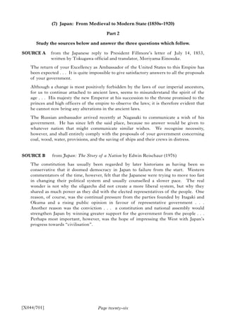 Page twenty-six
(7) Japan: From Medieval to Modern State (1850s–1920)
Part 2
Study the sources below and answer the three questions which follow.
SOURCE A from the Japanese reply to President Fillmore’s letter of July 14, 1853,
written by Tokugawa official and translator, Moriyama Einosuke.
The return of your Excellency as Ambassador of the United States to this Empire has
been expected . . . It is quite impossible to give satisfactory answers to all the proposals
of your government.
Although a change is most positively forbidden by the laws of our imperial ancestors,
for us to continue attached to ancient laws, seems to misunderstand the spirit of the
age . . . His majesty the new Emperor at his succession to the throne promised to the
princes and high officers of the empire to observe the laws; it is therefore evident that
he cannot now bring any alterations in the ancient laws.
The Russian ambassador arrived recently at Nagasaki to communicate a wish of his
government. He has since left the said place, because no answer would be given to
whatever nation that might communicate similar wishes. We recognise necessity,
however, and shall entirely comply with the proposals of your government concerning
coal, wood, water, provisions, and the saving of ships and their crews in distress.
SOURCE B from Japan: The Story of a Nation by Edwin Reischaur (1976)
The constitution has usually been regarded by later historians as having been so
conservative that it doomed democracy in Japan to failure from the start. Western
commentators of the time, however, felt that the Japanese were trying to move too fast
in changing their political system and usually counselled a slower pace. The real
wonder is not why the oligarchs did not create a more liberal system, but why they
shared as much power as they did with the elected representatives of the people. One
reason, of course, was the continual pressure from the parties founded by Itagaki and
Okuma and a rising public opinion in favour of representative government . . .
Another reason was the conviction . . . a constitution and national assembly would
strengthen Japan by winning greater support for the government from the people . . .
Perhaps most important, however, was the hope of impressing the West with Japan’s
progress towards “civilisation”.
[X044/701]
 