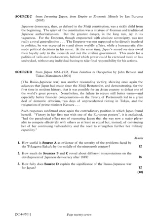 Page twenty-seven
SOURCE C from Inventing Japan: from Empire to Economic Miracle by Ian Buruma
(2003)
Japanese democracy, then, as defined in the Meiji constitution, was a sickly child from
the beginning. The spirit of the constitution was a mixture of German and traditional
Japanese authoritarianism. But the greatest danger, in the long run, lay in its
vagueness. For the Emperor, though empowered with absolute sovereignty, was not
really a royal generalissimo . . . The Emperor was not supposed to be directly involved
in politics; he was expected to stand above worldly affairs, while a bureaucratic elite
made political decisions in his name. At the same time, Japan’s armed services owed
their loyalty only to the monarch and not the civilian government. This made for a
politics of veils and smokescreens, behind which power could be exercised more or less
unchecked, without any individual having to take final responsibility for his actions.
SOURCE D from Japan 1868–1956, From Isolation to Occupation by John Benson and
Takao Matsumura (2001)
[The Russo-Japanese war] was another resounding victory, showing once again the
advances that Japan had made since the Meiji Restoration, and demonstrating, for the
first time in modern history, that it was possible for an Asian country to defeat one of
the world’s great powers. Nonetheless, the failure to secure still better terms—and
especially better financial compensation—in the Treaty of Portsmouth led to a great
deal of domestic criticism, two days of unprecedented rioting in Tokyo, and the
resignation of prime minister Katsura . . .
Such responses confirmed once again the contradictory position in which Japan found
herself. “Victory in her first war with one of the European powers”, it is explained,
“had the paradoxical effect not of reassuring Japan that she was now a major player
able to compete effectively with others as at least an equal but, instead, of convincing
her of her continuing vulnerability and the need to strengthen further her military
capability.”
1. How useful is Source A as evidence of the severity of the problems faced by
the Tokugawa Bakufu by the middle of the nineteenth century?
2. How much do Sources B and C reveal about different interpretations on the
development of Japanese democracy after 1889?
3. How fully does Source D explain the significance of the Russo-Japanese war
for Japan?
[X044/701]
Marks
12
16
12
(40)
 