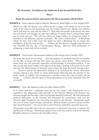 Page twenty-eight
(8) Germany: Versailles to the Outbreak of the Second World War
Part 2
Study the sources below and answer the three questions which follow.
SOURCE A from a speech made in Munich, Bavaria by Adolf Hitler on 21st August 1923
When you offer the farmer your million scraps of paper with which he can cover the
walls of his closet on his dung-heap, can you wonder that he says “Keep your millions
and I will keep my corn and my butter.”? And when the people in its horror sees that
one can starve even though one may have billions of marks, then it will perforce make
up its mind and say: “We will bow down no longer before an institution which is
founded on the delusory majority principle. We want a dictatorship.” A Reichstag
which for four and a half years has failed us, such a Reichstag has no longer the
confidence of the German people . . . (Today) the last decisive struggle rests between
the Swastika and the star of (Communist) Russia. Between them Parliament is
collapsing: it must and will be crushed.
SOURCE B from Gustav Stresemann’s address to the foreign press, October 1925.
Yet I am convinced on one thing . . . that the progress of mankind can only be founded
on the idea of peace and that this alone can capture men’s hearts. This conviction
stems from my own personal experience and knowledge of European politics. I am
also certain that those leaders who approved the policy leading to Locarno do so still,
and that the achievements of Locarno must remain the basis for future foreign policy
. . . Locarno and all the agreements relating to it, including the various arbitration
treaties, offered a way which we chose deliberately, believing that the portion of the
globe which we inhabit was condemned to sterility unless the road to peace can be
found . . . I believe that the spirit of these agreements is far more important than the
text itself.
SOURCE C from The Illusion of Peace by Sally Marks (1976)
It is often said that a diplomat must lie for his country and Stresemann was a
superlative liar, dispensing total untruths to the Entente (Britain and France), the
German people and his diary with even-handed aplomb [coolness]. He had substantial
political difficulties, as the German left distrusted his conservative past and the
German right thought he was conceding too much to the Entente. Stresemann made
the most of these to gain foreign concessions. Entente leaders, anxious to keep in office
this “good European”, who was in fact a great German nationalist, generally gave way.
Stresemann invariably had a list of concessions to Germany necessary to achieve the
pacification of Europe. Stresemann gained most of his list, and no man in the Weimar
Republic did more to destroy the Versailles Treaty.
[X044/701]
 