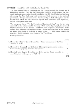Page twenty-nine
SOURCE D from Hitler 1889–1936 by Ian Kershaw (1998)
The Nazi leaders were all convinced that the [Reichstag] fire was a signal for a
Communist uprising. Fears that the Communists would not remain passive, that they
would undertake some major show of force before the [5th March] election, had been
rife among the Nazi leadership—and among non-Nazi members of the national
government. The panic reaction of the Nazi leadership to the Reichstag fire, and the
rapidity with which the harsh measures against the Communists were improvised,
derived directly from those fears.
The emergency decree, “For the Protection of People and State”, was the last item
dealt with by the cabinet on 28th February. With one brief paragraph, the personal
liberties enshrined in the Weimar Constitution were suspended indefinitely. With
another brief paragraph, the autonomy of the Länder* was overridden by the right of
the Reich government to intervene to restore order . . . The hastily constructed
emergency decree amounted to the charter of the Third Reich.
* state governments
1. How useful is Source A as evidence of the political consequences of the Great
Inflation of 1923?
2. How well do Sources B and C illustrate differing viewpoints on the motives
behind the foreign policy of Gustav Stresemann?
3. How fully does Source D explain how Hitler and the Nazis were able to
consolidate their hold on power in 1933–34?
[X044/701]
Marks
12
16
12
(40)
 