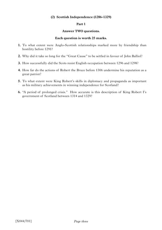Page three
(2) Scottish Independence (1286–1329)
Part 1
Answer TWO questions.
Each question is worth 25 marks.
1. To what extent were Anglo-Scottish relationships marked more by friendship than
hostility before 1291?
2. Why did it take so long for the “Great Cause” to be settled in favour of John Balliol?
3. How successfully did the Scots resist English occupation between 1296 and 1298?
4. How far do the actions of Robert the Bruce before 1306 undermine his reputation as a
great patriot?
5. To what extent were King Robert’s skills in diplomacy and propaganda as important
as his military achievements in winning independence for Scotland?
6. “A period of prolonged crisis.” How accurate is this description of King Robert I’s
government of Scotland between 1314 and 1329?
[X044/701]
 