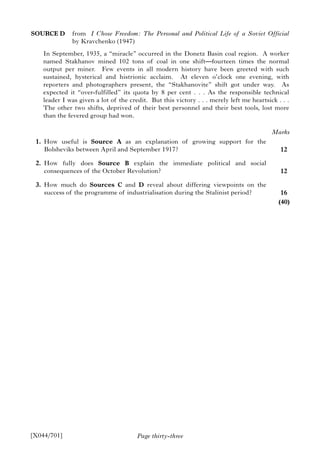 Page thirty-three
SOURCE D from I Chose Freedom: The Personal and Political Life of a Soviet Official
by Kravchenko (1947)
In September, 1935, a “miracle” occurred in the Donetz Basin coal region. A worker
named Stakhanov mined 102 tons of coal in one shift—fourteen times the normal
output per miner. Few events in all modern history have been greeted with such
sustained, hysterical and histrionic acclaim. At eleven o’clock one evening, with
reporters and photographers present, the “Stakhanovite” shift got under way. As
expected it “over-fulfilled” its quota by 8 per cent . . . As the responsible technical
leader I was given a lot of the credit. But this victory . . . merely left me heartsick . . .
The other two shifts, deprived of their best personnel and their best tools, lost more
than the fevered group had won.
1. How useful is Source A as an explanation of growing support for the
Bolsheviks between April and September 1917?
2. How fully does Source B explain the immediate political and social
consequences of the October Revolution?
3. How much do Sources C and D reveal about differing viewpoints on the
success of the programme of industrialisation during the Stalinist period?
[X044/701]
Marks
12
12
16
(40)
 