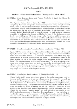 Page thirty-four
(11) The Spanish Civil War (1931–1939)
Part 2
Study the sources below and answer the three questions which follow.
SOURCE A from Agrarian Reform and Peasant Revolution in Spain by Edward E.
Malefakis (1970)
The Agrarian Reform Law of September 1932 was a document of extraordinary
complexity. Because it incorporated numerous compromises among strongly opposed
forces, some of its provisions were vague and others were mutually contradictory.
Nevertheless, because it envisaged so profound a transformation of the existing system
of land tenure, the law must be considered revolutionary in its implication. [The
Agrarian Reform Law] did fulfil its central purpose: it made available enormous
quantities of land at a price the state could afford to pay. If the Azaña government
[had] proved willing and able to act energetically, the reform might have proved a
success and the many errors committed would be rendered unimportant. It was the
misfortune of the Republic that Azaña interpreted the revolutionary document to
which his government had given birth in the most limited manner possible and failed
to take advantage of the extraordinary powers it conferred on him.
SOURCE B from Franco’s Manifesto de Las Palmas, issued on the 18th July 1936.
Spaniards! The nation calls to her defence all those of you who hear the holy name of
Spain, those in the ranks of the Army and Navy . . . all those who swore to defend her
to the death against her enemies. The situation in Spain grows more critical every day;
anarchy reigns in most of the countryside and towns . . . Revolutionary strikes of all
kinds paralyse the life of the nation, destroying its sources of wealth and creating
hunger, forcing working men to the point of desperation. The most savage attacks are
made upon national monuments and artistic treasures by revolutionary hordes who
obey the orders of foreign governments . . . The Army, Navy, and other armed forces
are the target of the most obscene and slanderous attacks, which are carried out by the
very people who should be protecting their prestige.
SOURCE C from Franco—Profiles in Power by Sheelagh Ellwood (1994)
Franco [deliberately] caused a temporary delay in the northern campaign while he
focussed his full attention on its internal political aspect. As soon as [it] was resolved,
he released military operations from their state of suspended animation. In the space
of 10 days Franco had demonstrated unequivocally that he was in complete control,
militarily and politically. The point was hammered home with the arrest of Hedilla
when he refused to accept a position on the Party Political Committee; by the
conditions for communication with the Basques which made it abundantly clear that
Franco did not want a “separate peace” but total surrender; and, finally, by the
blitzkrieg bombardment . . . of Guernica. This appalling act . . . was carried out by
the Condor legion . . . under command of Richthofen, in regular contact with Mola
who was responsible to Franco. [Franco] employed his “long handled spoon” tactic,
keeping his own hands clean while using others to impose his will.
[X044/701]
 