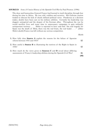 Page thirty-five
SOURCE D from A Concise History of the Spanish Civil War by Paul Preston. (1996)
The dour and humourless General Franco had learned to instil discipline through fear
during his time in Africa. He was cold, ruthless and secretive. His Galician caution
tended to obscure his lack of clearly defined political views. Ponderous as a decision
maker, doubts have been cast on his military abilities. Certainly his leadership was
dogged, uninspired and the despair of his German allies. Throughout the war he
would sacrifice lives and waste time in unnecessary campaigns to gain militarily
unimportant territory . . . Hitler is reported to have said that “the real tragedy for
Spain was the death of Mola; there was the real brain, the real leader . . .” [After
Mola’s death] Franco was left without any serious competition.
1. How fully does Source A explain the reasons for the failure of Agrarian
reform between 1931 and 1933?
2. How useful is Source B in illustrating the motives of the Right in Spain in
1936?
3. How much do the views given in Sources C and D reveal about differing
assessments of Franco’s leadership abilities during the Spanish Civil War?
[X044/701]
Marks
12
12
16
(40)
 
