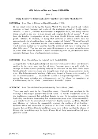 Page thirty-six
(12) Britain at War and Peace (1939–1951)
Part 2
Study the sources below and answer the three questions which follow.
SOURCE A from Class in Britain by David Cannadine (1998)
It was widely believed during the Second World War that the united and resolute
response to Nazi Germany had rendered [the traditional views] of British society
obsolete. “There is”, observed Vivienne Hall in September 1939, “one thing, and one
thing only, about this war—it is an instant and complete leveller of classes.” A year
later, the London correspondent of the New York Herald Tribune made the same
point. “Hitler”, he claimed, “is doing what centuries of British history have not
accomplished—he is breaking down the class structure of Britain.” Winston Churchill
agreed. “There is”, he told the boys of Harrow School in December 1940, “no change
which is more marked in our country than the continual and rapid wearing away of
class differences.” That this was how many Britons came to see their society between
1939 and 1945 cannot be denied. Greater social mixing went on, and there was more
sympathy between those of different social positions.
SOURCE B from Churchill and the Admirals by S. Roskill (1977)
As regards the Far East, [Churchill] took decisions which destroyed not only Britain’s
position in the entire area, but that of other European powers as well; while the
attempt to defend Greece probably delayed the clearance of the Axis armies from
North Africa by some two years, and brought many trials and disappointments in its
train. His dedication to the bombing of Germany instead of first securing the safety of
our sea communications . . . must also be classed as a major strategic error . . . Last
among his major mistakes and misjudgements may be placed his acceptance at
Casablanca early in 1943 of the “Unconditional Surrender” dogma.
SOURCE C from Churchill the Unexpected Hero by Paul Addison (2005)
There was much truth in the Churchillian myth. Churchill was prophetic in his
warnings of the dangers posed by the rise of Hitler. He was the founder and leader of
the Coalition government that mobilised Britain for war. At the critical moment his
leadership was decisive in ensuring that a compromise peace with Hitler was avoided.
As a popular leader his inspirational powers were beyond dispute. As Prime Minister
and Minister of Defence he successfully resolved the problem of civil-military
relations which had bedevilled the politics of the First World War. It is hard to
imagine that any Prime Minister could have done more to bind together the alliance of
Britain, the United States and the Soviet Union. By all these measures Churchill was a
great war leader.
[X044/701]
 