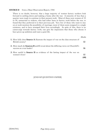 Page thirty-seven
SOURCE D from a Mass Observation Report, 1944
There is no doubt, however, that a large majority of women factory workers look
forward to settling down and making a home after the war. A minority of less than a
quarter were ready to continue in their present work. Most of these were women of 35
to 50, unmarried or widows, who had either been in factory work before the war, or
found that they preferred it to their previous job. Very few of those who want to stay
on at work mention the possibility of marriage; most of them seem resigned to a single
existence, and to have arranged their lives accordingly. In spite of this, there is no
career-urge towards factory work; one gets the impression that those who choose it
have given up ambition and want a quiet life.
1. How fully does Source A illustrate the impact of war on the class structure of
British society?
2. How much do Sources B and C reveal about the differing views on Churchill’s
success as a war leader?
3. How useful is Source D as evidence of the lasting impact of the war on
women’s lives?
[X044/701]
Marks
12
16
12
(40)
[END OF QUESTION PAPER]
 