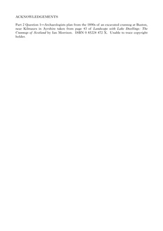ACKNOWLEDGEMENTS
Part 2 Question 1—Archaeologists plan from the 1890s of an excavated crannog at Buston,
near Kilmaurs in Ayrshire taken from page 43 of Landscape with Lake Dwellings: The
Crannogs of Scotland by Ian Morrison. ISBN 0 85224 472 X. Unable to trace copyright
holder.
 