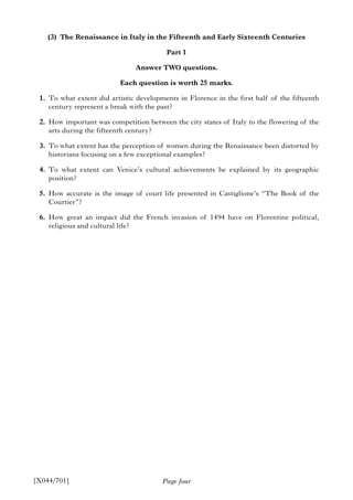 Page four
(3) The Renaissance in Italy in the Fifteenth and Early Sixteenth Centuries
Part 1
Answer TWO questions.
Each question is worth 25 marks.
1. To what extent did artistic developments in Florence in the first half of the fifteenth
century represent a break with the past?
2. How important was competition between the city states of Italy to the flowering of the
arts during the fifteenth century?
3. To what extent has the perception of women during the Renaissance been distorted by
historians focusing on a few exceptional examples?
4. To what extent can Venice’s cultural achievements be explained by its geographic
position?
5. How accurate is the image of court life presented in Castiglione’s “The Book of the
Courtier”?
6. How great an impact did the French invasion of 1494 have on Florentine political,
religious and cultural life?
[X044/701]
 