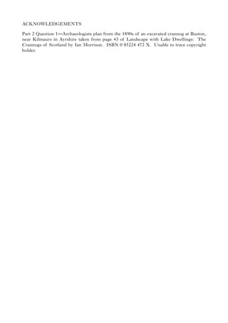 ACKNOWLEDGEMENTS
Part 2 Question 1—Archaeologists plan from the 1890s of an excavated crannog at Buston,
near Kilmaurs in Ayrshire taken from page 43 of Landscape with Lake Dwellings: The
Crannogs of Scotland by Ian Morrison. ISBN 0 85224 472 X. Unable to trace copyright
holder.
 