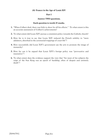 Page five
(4) France in the Age of Louis XIV
Part 1
Answer TWO questions.
Each question is worth 25 marks.
1. “When Colbert died, there was little to show for all his efforts.” To what extent is this
an accurate assessment of Colbert’s achievements?
2. To what extent did Louis XIV pursue a consistent policy towards the Catholic church?
3. How far is it true to say that Louis XIV reduced the French nobility to “mere
adulators, absorbed in the ceremonial trappings of court life”?
4. How successfully did Louis XIV’s government use the arts to promote the image of
monarchy?
5. How far can it be argued that Louis XIV’s foreign policy was “provocative and
insensitive”?
6. To what extent does the evidence support the view that “for most of his subjects the
reign of the Sun King was an epoch of hardship, often of despair and untimely
death”?
[X044/701]
 