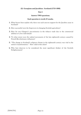 Page six
(5) Georgians and Jacobites: Scotland (1715–1800)
Part 1
Answer TWO questions.
Each question is worth 25 marks.
1. What factors best explain why there was such uneven support for the Jacobite cause in
Scotland?
2. How successful were the Improvers in changing Scottish agriculture?
3. How far was Glasgow’s pre-eminence in the tobacco trade due to the commercial
abilities of a few individuals?
4. To what extent were the radical movements of the late eighteenth century caused by
French Revolutionary influences?
5. “The change in Scotland’s religious climate in the eighteenth century was vital to the
nation’s transformation.” How valid is this claim?
6. Who best deserves to be considered the most significant thinker of the Scottish
Enlightenment?
[X044/701]
 