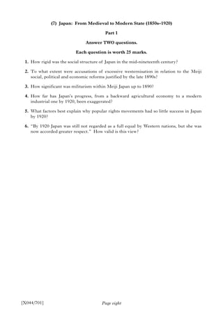 Page eight
(7) Japan: From Medieval to Modern State (1850s–1920)
Part 1
Answer TWO questions.
Each question is worth 25 marks.
1. How rigid was the social structure of Japan in the mid-nineteenth century?
2. To what extent were accusations of excessive westernisation in relation to the Meiji
social, political and economic reforms justified by the late 1890s?
3. How significant was militarism within Meiji Japan up to 1890?
4. How far has Japan’s progress, from a backward agricultural economy to a modern
industrial one by 1920, been exaggerated?
5. What factors best explain why popular rights movements had so little success in Japan
by 1920?
6. “By 1920 Japan was still not regarded as a full equal by Western nations, but she was
now accorded greater respect.” How valid is this view?
[X044/701]
 