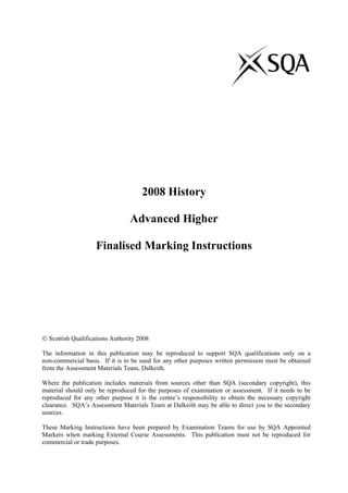 2008 History
Advanced Higher
Finalised Marking Instructions
© Scottish Qualifications Authority 2008
The information in this publication may be reproduced to support SQA qualifications only on a
non-commercial basis. If it is to be used for any other purposes written permission must be obtained
from the Assessment Materials Team, Dalkeith.
Where the publication includes materials from sources other than SQA (secondary copyright), this
material should only be reproduced for the purposes of examination or assessment. If it needs to be
reproduced for any other purpose it is the centre’s responsibility to obtain the necessary copyright
clearance. SQA’s Assessment Materials Team at Dalkeith may be able to direct you to the secondary
sources.
These Marking Instructions have been prepared by Examination Teams for use by SQA Appointed
Markers when marking External Course Assessments. This publication must not be reproduced for
commercial or trade purposes.
 