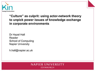 “Culture” as culprit: using actor-network theory
to unpick power issues of knowledge exchange
in corporate environments


Dr Hazel Hall
Reader
School of Computing
Napier University

h.hall@napier.ac.uk
 