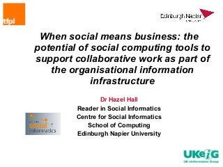 When social means business: the
potential of social computing tools to
support collaborative work as part of
   the organisational information
             infrastructure
                 Dr Hazel Hall
         Reader in Social Informatics
         Centre for Social Informatics
            School of Computing
         Edinburgh Napier University
 