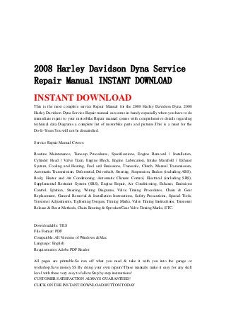 2008 Harley Davidson Dyna Service
Repair Manual INSTANT DOWNLOAD
INSTANT DOWNLOAD
This is the most complete service Repair Manual for the 2008 Harley Davidson Dyna. 2008
Harley Davidson Dyna Service Repair manual can come in handy especially when you have to do
immediate repair to your motorbike.Repair manual comes with comprehensive details regarding
technical data.Diagrams a complete list of motorbike parts and pictures.This is a must for the
Do-It-Yours.You will not be dissatisfied.
Service Repair Manual Covers:
Routine Maintenance, Tune-up Procedures, Specifications, Engine Removal / Installation,
Cylinder Head / Valve Train, Engine Block, Engine Lubrication, Intake Manifold / Exhaust
System, Cooling and Heating, Fuel and Emissions, Transaxle, Clutch, Manual Transmission,
Automatic Transmission, Deferential, Driveshaft, Steering, Suspension, Brakes (including ABS),
Body, Heater and Air Conditioning, Automatic Climate Control, Electrical (including SRS),
Supplemental Restraint System (SRS), Engine Repair, Air Conditioning, Exhaust, Emissions
Control, Ignition, Steering, Wiring Diagrams, Valve Timing Procedures, Chain & Gear
Replacement, General Removal & Installation Instructions, Safety Precautions, Special Tools,
Tensioner Adjustments, Tightening Torques, Timing Marks, Valve Timing Instructions, Tensioner
Release & Reset Methods, Chain Routing & Sprocket/Gear Valve Timing Marks, ETC.
Downloadable: YES
File Format: PDF
Compatible: All Versions of Windows & Mac
Language: English
Requirements: Adobe PDF Reader
All pages are printable.So run off what you need & take it with you into the garage or
workshop.Save money $$ By doing your own repairs!These manuals make it easy for any skill
level with these very easy to follow.Step by step instructions!
CUSTOMER SATISFACTION ALWAYS GUARANTEED!
CLICK ON THE INSTANT DOWNLOAD BUTTON TODAY
 