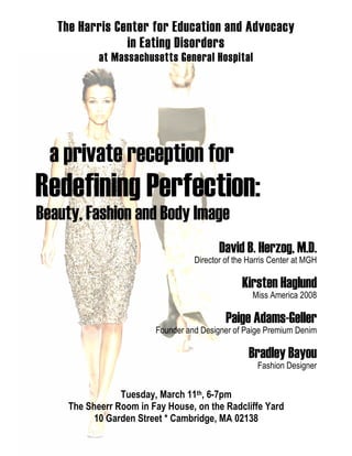 The Harris Center for Education and Advocacy
in Eating Disorders
at Massachusetts General Hospital

a private reception for

Redefining Perfection:
Beauty, Fashion and Body Image
David B. Herzog, M.D.
Director of the Harris Center at MGH

Kirsten Haglund
Miss America 2008

Paige Adams-Geller
Founder and Designer of Paige Premium Denim

Bradley Bayou
Fashion Designer

Tuesday, March 11th, 6-7pm
The Sheerr Room in Fay House, on the Radcliffe Yard
10 Garden Street * Cambridge, MA 02138

 