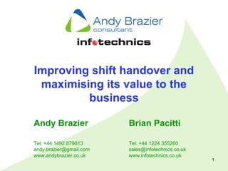 1
Improving shift handover and
maximising its value to the
business
Andy Brazier
Tel: +44 1492 879813
andy.brazier@gmail.com
www.andybrazier.co.uk
Brian Pacitti
Tel: +44 1224 355260
sales@infotechnics.co.uk
www.infotechnics.co.uk
 